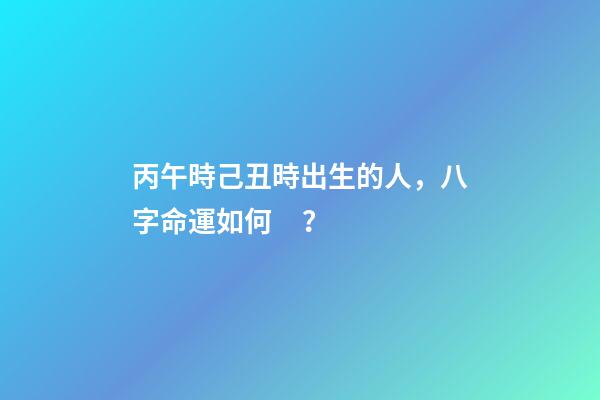 丙午時己丑時出生的人，八字命運如何？